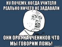 ну почему, когда учителя реально ничего не задавали они орут на учеников что мы говорим ложь!