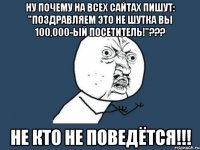 ну почему на всех сайтах пишут: "поздравляем это не шутка вы 100,000-ый посетитель!"??? не кто не поведётся!!!