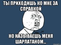 ты приходишь ко мне за справкой но называешь меня шарлатаном...