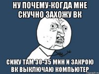 ну почему-когда мне скучно захожу вк сижу там 30-35 мин и закрою вк выключаю компьютер