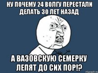 ну почему 24 волгу перестали делать 30 лет назад а вазовскую семерку лепят до сих пор!?