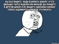 вы все пишите "надо взарвать школу" и что дальше? через неделю или меньше вы пойдёте в другую школу и не увидите одноклассников! теперь задумайтесь прежде это писать! 