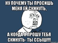 ну почему ты просишь меня ей скинуть, а когда я прошу тебя скинуть- ты ссыш!!!