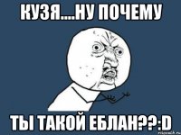 кузя....ну почему ты такой еблан??:d