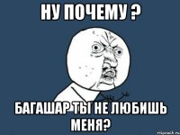 ну почему ? багашар ты не любишь меня?