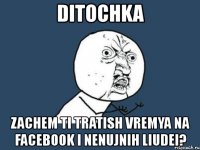 ditochka zachem ti tratish vremya na facebook i nenujnih liudei?