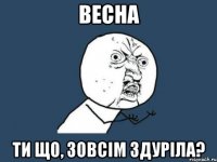 весна ти що, зовсім здуріла?