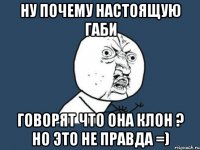 ну почему настоящую габи говорят что она клон ? но это не правда =)