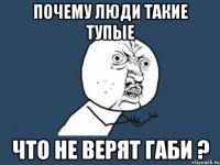 почему люди такие тупые что не верят габи ?