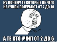 ну почему те которые не чего не учили получают от 7 до 10 а те кто учил от 2 до 6