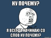 ну почему? я всегда начинаю со слов ну почему?