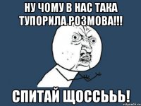 ну чому в нас така тупорила розмова!!! спитай щоссььь!