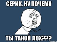 серик, ну почему ты такой лох???