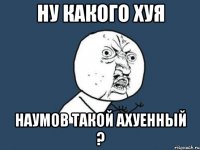 ну какого хуя наумов такой ахуенный ?