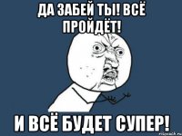 да забей ты! всё пройдёт! и всё будет супер!