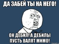 да забей ты на него! он дебил! а дебилы пусть валят мимо!