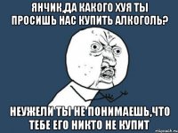 янчик,да какого хуя ты просишь нас купить алкоголь? неужели ты не понимаешь,что тебе его никто не купит