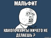 мальфит какого хуя ты ничего не делаешь ?