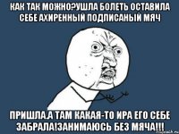 как так можно?ушла болеть оставила себе ахиренный подписаный мяч пришла.а там какая-то ира его себе забрала!занимаюсь без мяча!!!