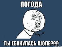 погода ты ебанулась шоле???