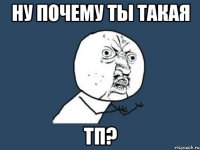 ну почему ты такая тп?