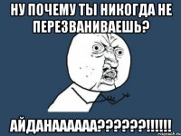 ну почему ты никогда не перезваниваешь? айданаааааа???!!!