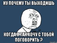 ну почему ты выходишь когда я так хочу с тобой поговорить ?