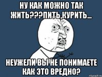 ну как можно так жить???пить,курить... неужели вы не понимаете как это вредно?