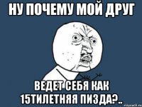 ну почему мой друг ведет себя как 15тилетняя пизда?..