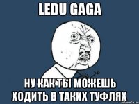 ledu gaga ну как ты можешь ходить в таких туфлях