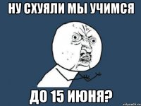 ну схуяли мы учимся до 15 июня?