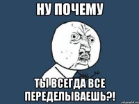 ну почему ты всегда все переделываешь?!