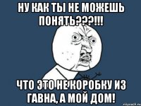 ну как ты не можешь понять???!!! что это не коробку из гавна, а мой дом!