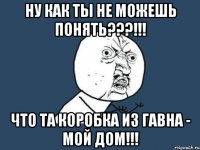 ну как ты не можешь понять???!!! что та коробка из гавна - мой дом!!!