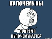 ну почему вы все время нупочемукаете?