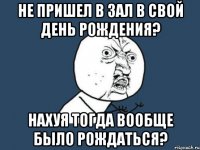 не пришел в зал в свой день рождения? нахуя тогда вообще было рождаться?