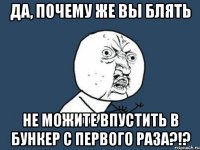 да, почему же вы блять не можите впустить в бункер с первого раза?!?