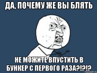 да, почему же вы блять не можите впустить в бункер с первого раза?!?!?