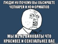 люди! ну почему вы обсираете челкарей и неформалов мы же не виноваты что красивее и сексуальнее вас