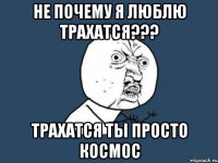 не почему я люблю трахатся??? трахатся ты просто космос