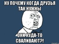 ну почему когда друзья так нужны они куда-то сваливают?!