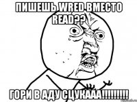 пишешь wred вместо read?? гори в аду сцукааа!!!