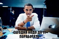 сегодня нодо до 11 поработать