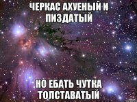 черкас ахуеный и пиздатый но ебать чутка толставатый