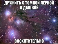 дружить с томкой леркой и дашкой восхитительно