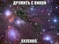 дружить с викой охуенно*