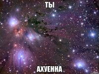 ты ахуенна