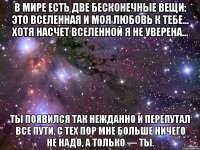 в мире есть две бесконечные вещи: это вселенная и моя любовь к тебе... хотя насчет вселенной я не уверена... ты появился так нежданно и перепутал все пути, с тех пор мне больше ничего не надо, а только — ты.