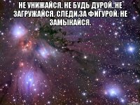 не унижайся. не будь дурой. не загружайся. следи за фигурой. не замыкайся. 