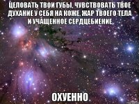 целовать твои губы, чувствовать твое духание у себя на коже, жар твоего тела и учащенное сердцебиение охуенно